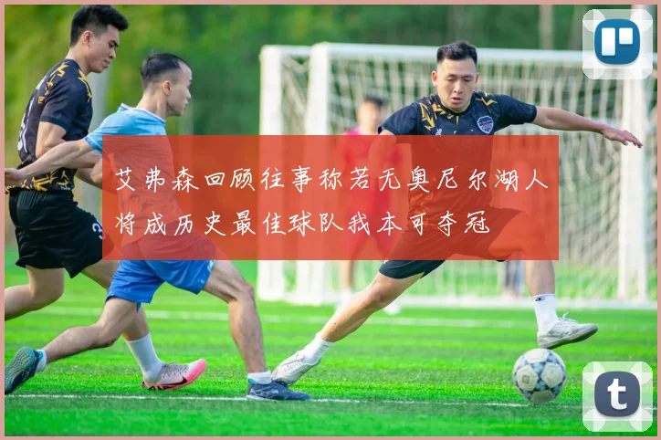 艾弗森回顾往事称若无奥尼尔湖人将成历史最佳球队我本可夺冠