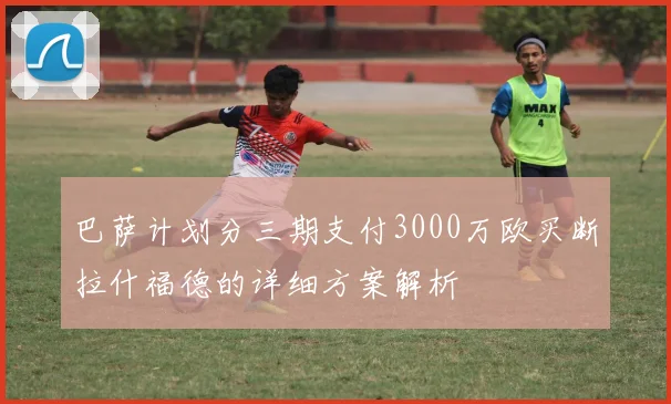 巴萨计划分三期支付3000万欧买断拉什福德的详细方案解析