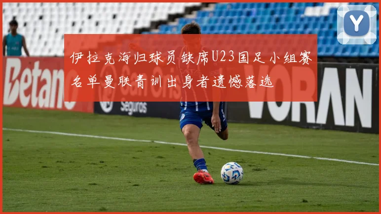 伊拉克海归球员缺席U23国足小组赛名单曼联青训出身者遗憾落选