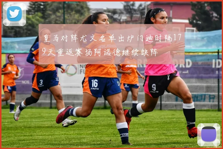 皇马对阵尤文名单出炉门迪时隔179天重返赛场阿诺德继续缺阵