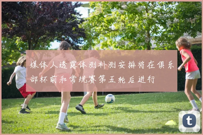 媒体人透露体测补测安排将在俱乐部杯前和常规赛第五轮后进行