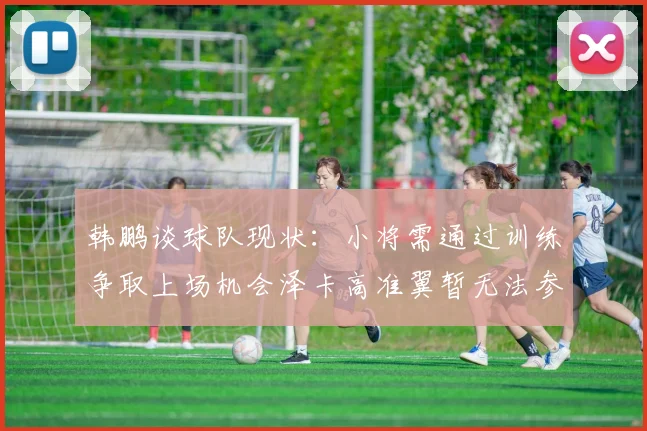 韩鹏谈球队现状：小将需通过训练争取上场机会泽卡高准翼暂无法参赛
