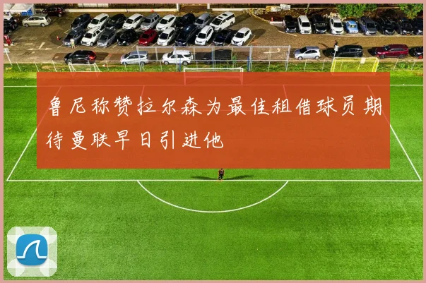 鲁尼称赞拉尔森为最佳租借球员期待曼联早日引进他