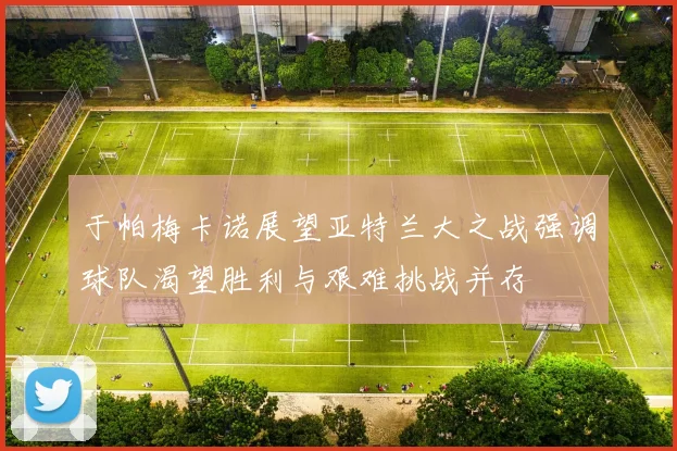 于帕梅卡诺展望亚特兰大之战强调球队渴望胜利与艰难挑战并存