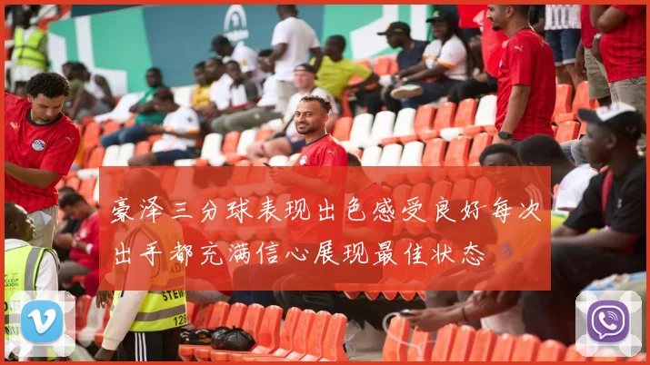 豪泽三分球表现出色感受良好每次出手都充满信心展现最佳状态