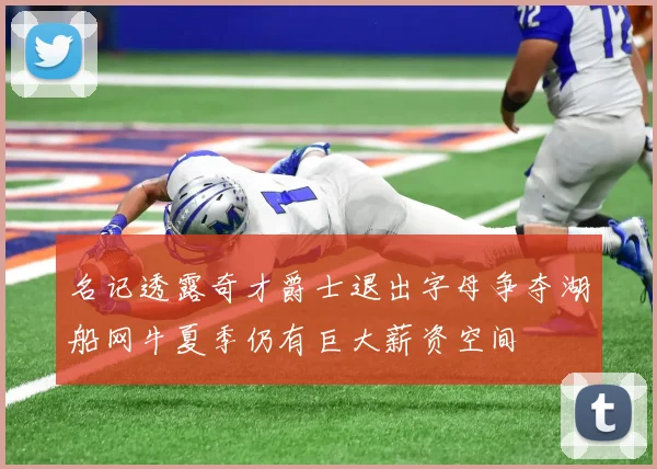 名记透露奇才爵士退出字母争夺湖船网牛夏季仍有巨大薪资空间