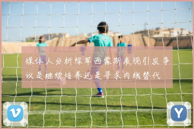 媒体人分析绿军西蒙斯表现引发争议是继续培养还是寻求内线替代