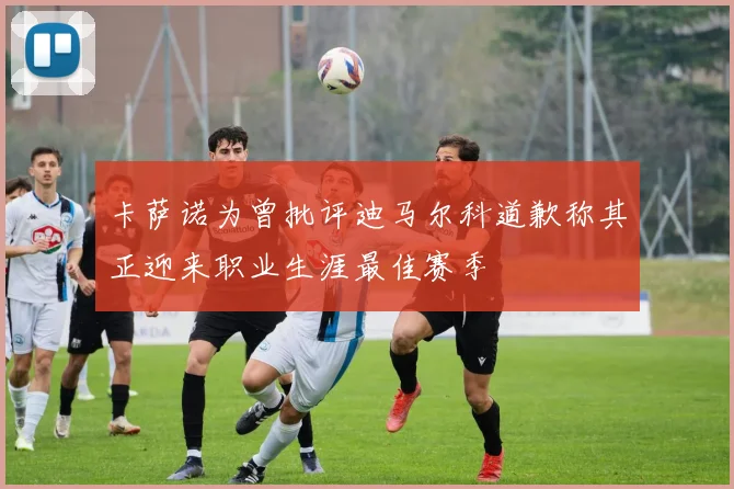 卡萨诺为曾批评迪马尔科道歉称其正迎来职业生涯最佳赛季