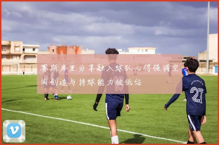 赛斯库里分享融入球队心得强调空间创造与持球能力被低估