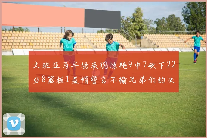 文班亚马半场表现惊艳9中7砍下22分8篮板1盖帽誓言不输兄弟们的决心