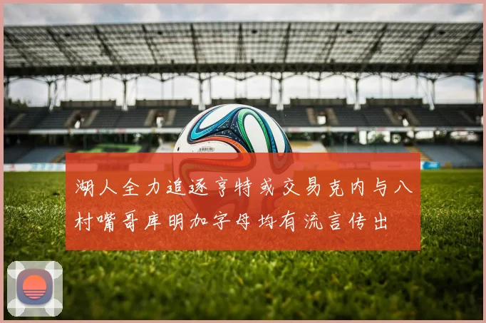 湖人全力追逐亨特或交易克内与八村嘴哥库明加字母均有流言传出