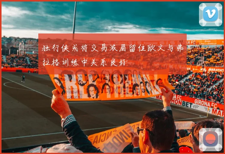 独行侠或将交易浓眉留住欧文与弗拉格训练中关系良好