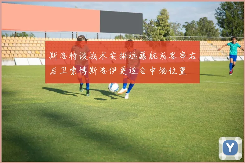 斯洛特谈战术安排远藤航或客串右后卫索博斯洛伊更适合中场位置