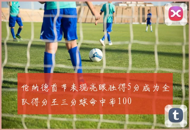 伦纳德首节表现亮眼独得5分成为全队得分王三分球命中率100
