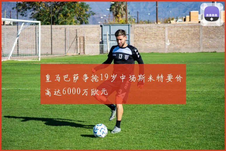 皇马巴萨争抢19岁中场斯米特要价高达6000万欧元
