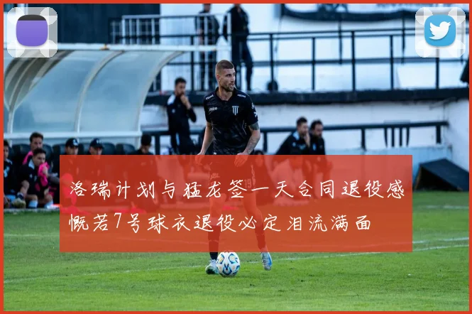 洛瑞计划与猛龙签一天合同退役感慨若7号球衣退役必定泪流满面