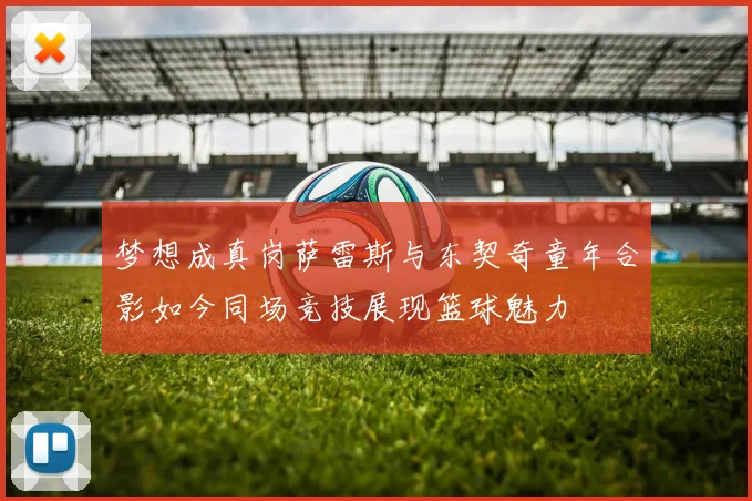 梦想成真岗萨雷斯与东契奇童年合影如今同场竞技展现篮球魅力