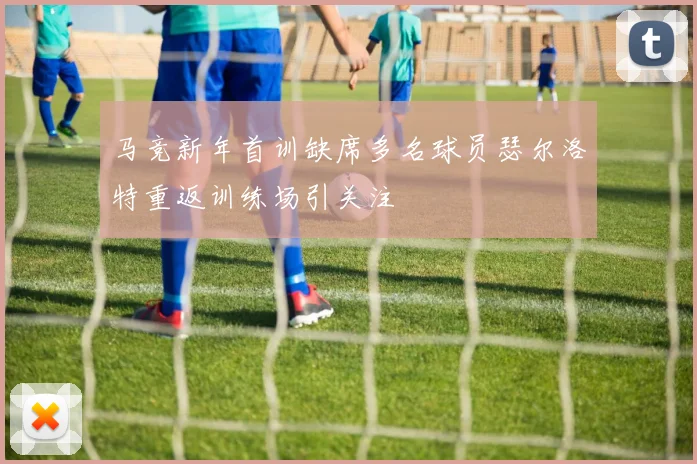 马竞新年首训缺席多名球员瑟尔洛特重返训练场引关注