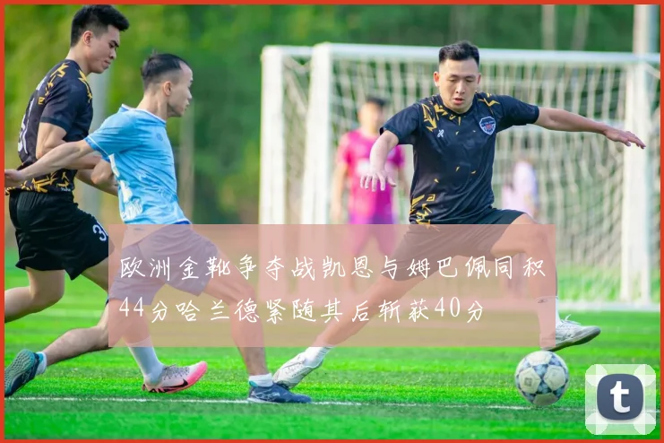欧洲金靴争夺战凯恩与姆巴佩同积44分哈兰德紧随其后斩获40分