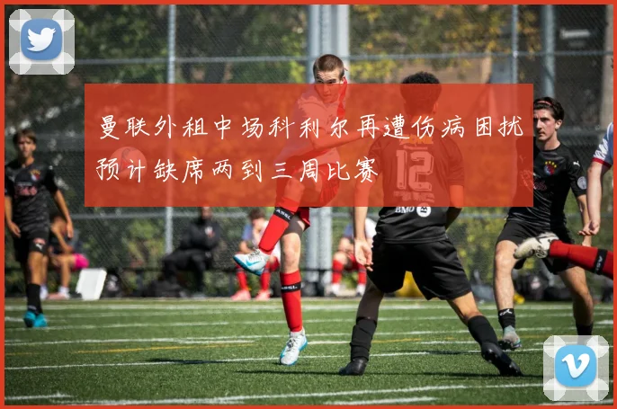 曼联外租中场科利尔再遭伤病困扰预计缺席两到三周比赛